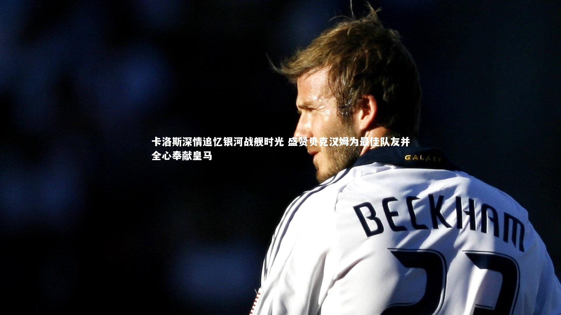 卡洛斯深情追忆银河战舰时光 盛赞贝克汉姆为最佳队友并全心奉献皇马